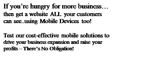 Text Box: If youre hungry for more business
then get a website ALL your customers can see..using Mobile Devices too!

Test our cost-effective mobile solutions to drive your business expansion and raise your profits  Theres No Obligation!
